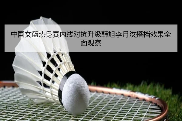 中国女篮热身赛内线对抗升级韩旭李月汝搭档效果全面观察